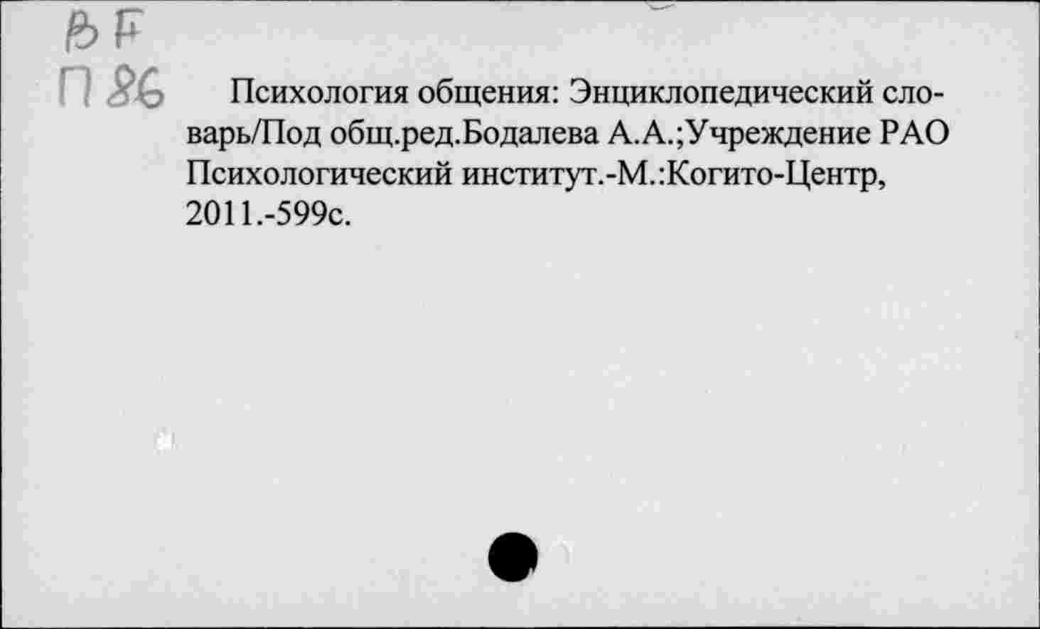 ﻿П5С
Психология общения: Энциклопедический сло-варь/Под общ.ред.Бодалева А.А.;Учреждение РАО Психологический институт.-М. :Когито-Центр, 2011.-599с.